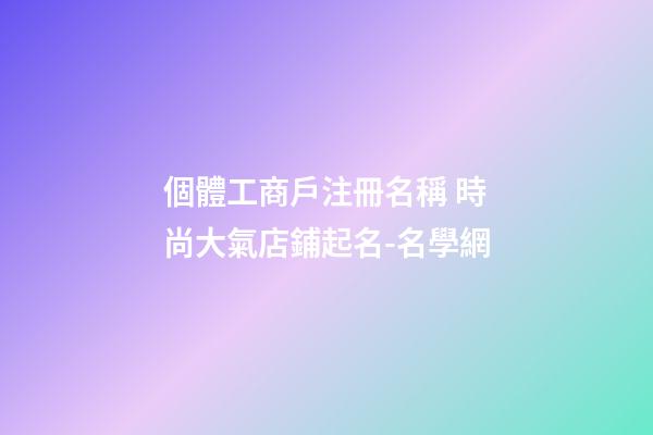 個體工商戶注冊名稱 時尚大氣店鋪起名-名學網-第1張-店鋪起名-玄機派